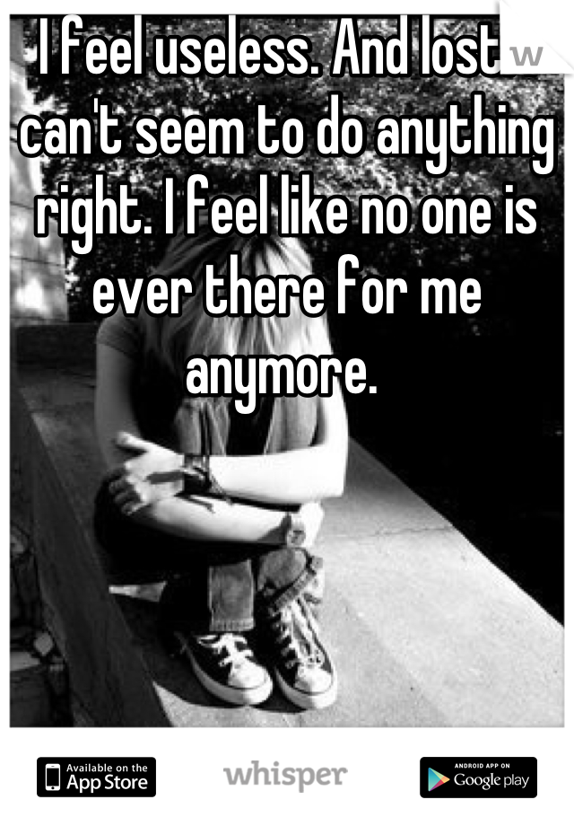 I feel useless. And lost. I can't seem to do anything right. I feel like no one is ever there for me anymore. 