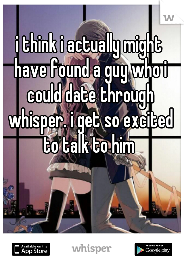 i think i actually might have found a guy who i could date through whisper. i get so excited to talk to him 