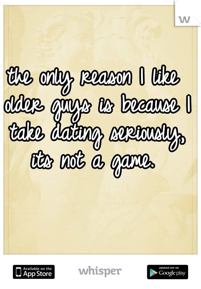 the only reason I like older guys is because I take dating seriously, its not a game. 