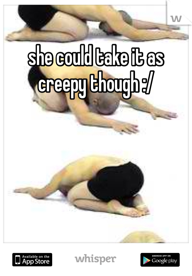 she could take it as creepy though :/
