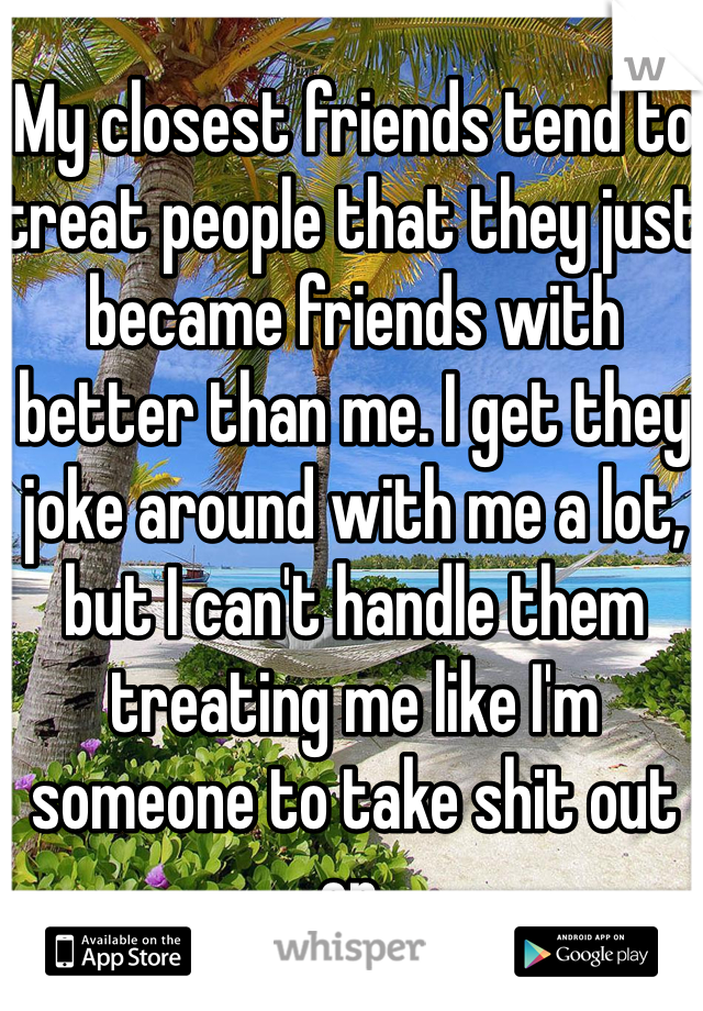 My closest friends tend to treat people that they just became friends with better than me. I get they joke around with me a lot, but I can't handle them treating me like I'm someone to take shit out on.