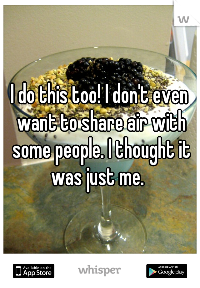 I do this too! I don't even want to share air with some people. I thought it was just me.  