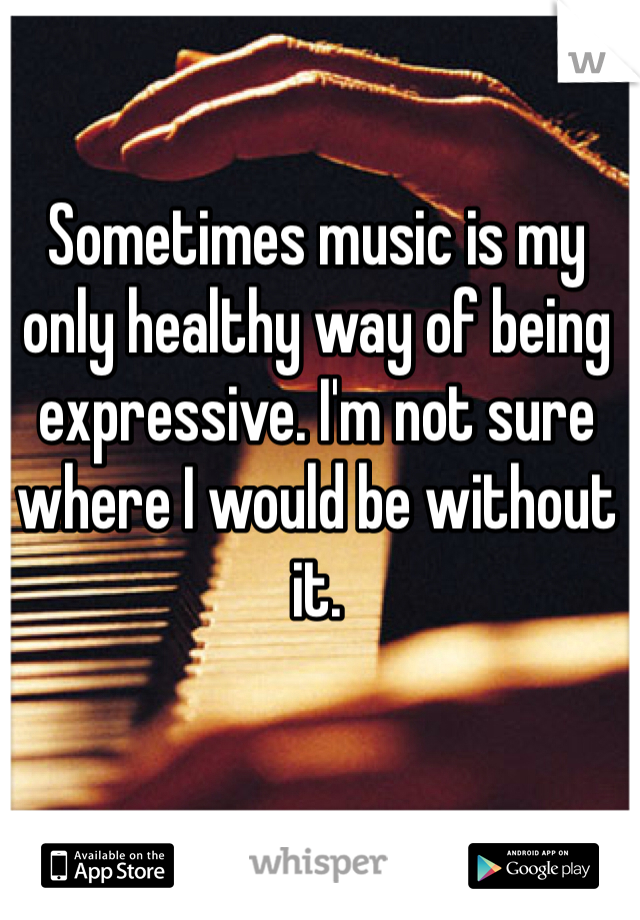 Sometimes music is my only healthy way of being expressive. I'm not sure where I would be without it. 