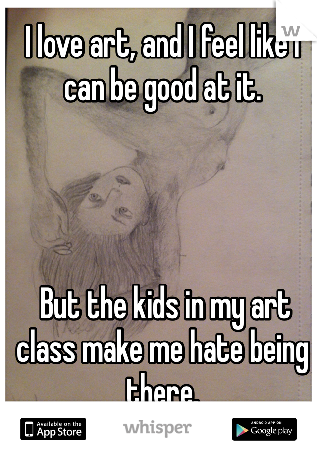 I love art, and I feel like I can be good at it. 




 But the kids in my art class make me hate being there. 