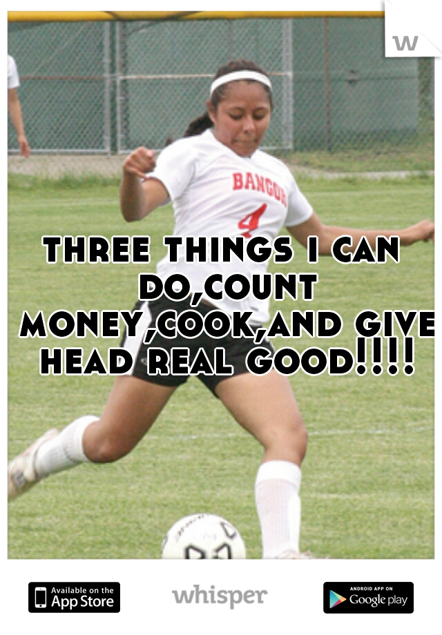 three things i can do,count money,cook,and give head real good!!!!