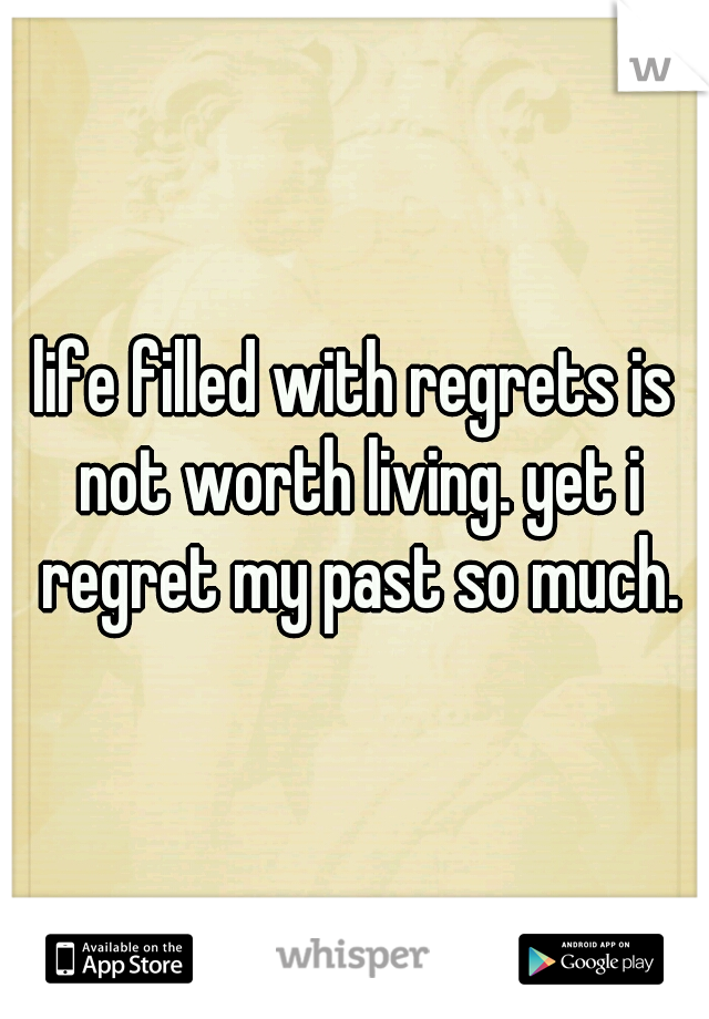 life filled with regrets is not worth living. yet i regret my past so much.