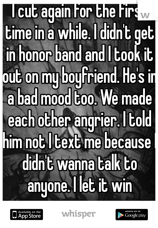 I cut again for the first time in a while. I didn't get in honor band and I took it out on my boyfriend. He's in a bad mood too. We made each other angrier. I told him not I text me because I didn't wanna talk to anyone. I let it win