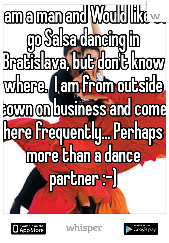 I am a man and Would like to go Salsa dancing in Bratislava, but don't know where.  I am from outside town on business and come here frequently... Perhaps more than a dance partner :-)