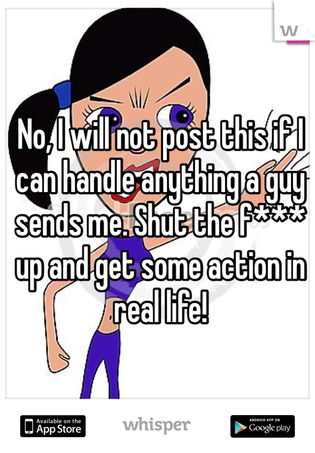 No, I will not post this if I can handle anything a guy sends me. Shut the f*** up and get some action in real life!