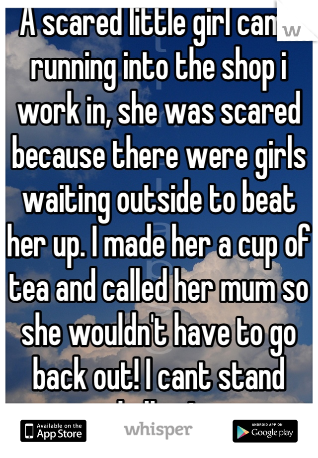 A scared little girl came running into the shop i work in, she was scared because there were girls waiting outside to beat her up. I made her a cup of tea and called her mum so she wouldn't have to go back out! I cant stand bullies! 