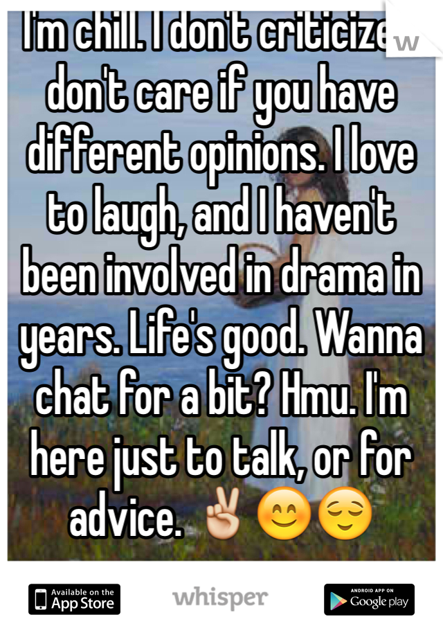 I'm chill. I don't criticize. I don't care if you have different opinions. I love to laugh, and I haven't been involved in drama in years. Life's good. Wanna chat for a bit? Hmu. I'm here just to talk, or for advice. ✌️😊😌