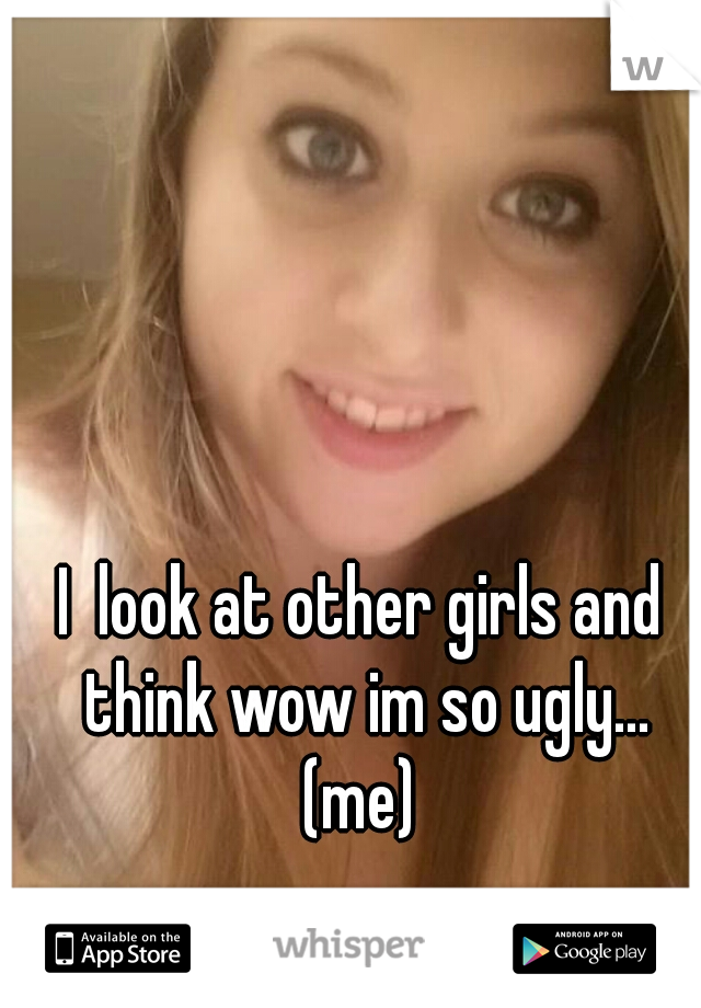 I  look at other girls and think wow im so ugly... (me) 