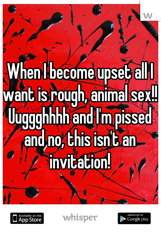 When I become upset all I want is rough, animal sex!! Uuggghhhh and I'm pissed and no, this isn't an invitation!