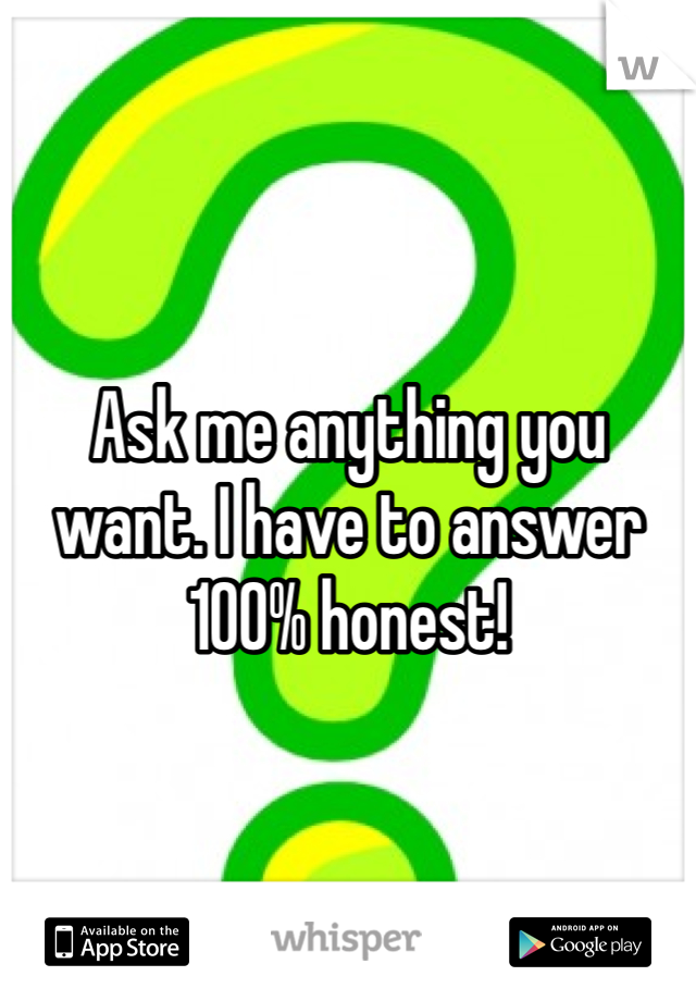 Ask me anything you want. I have to answer 100% honest! 