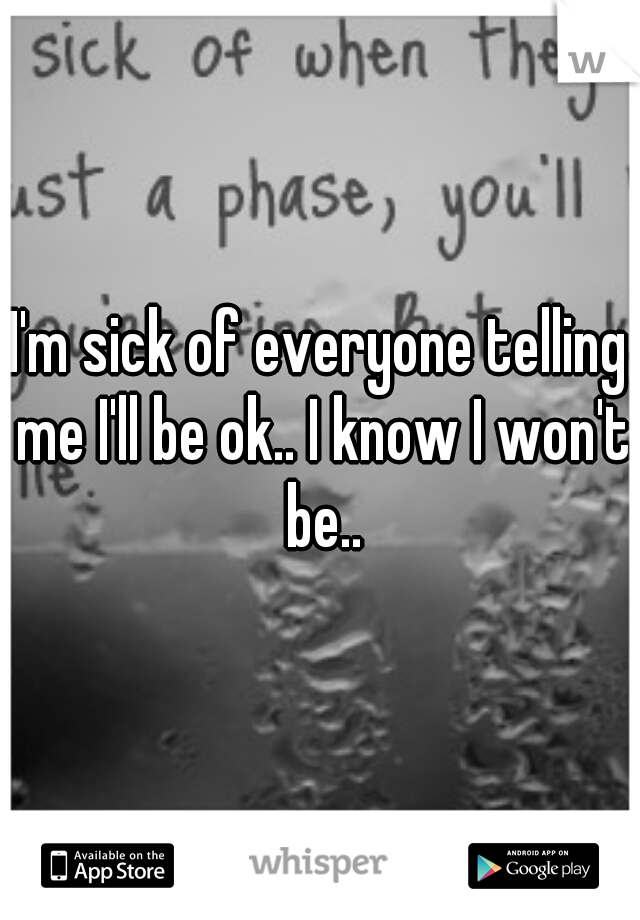 I'm sick of everyone telling me I'll be ok.. I know I won't be..