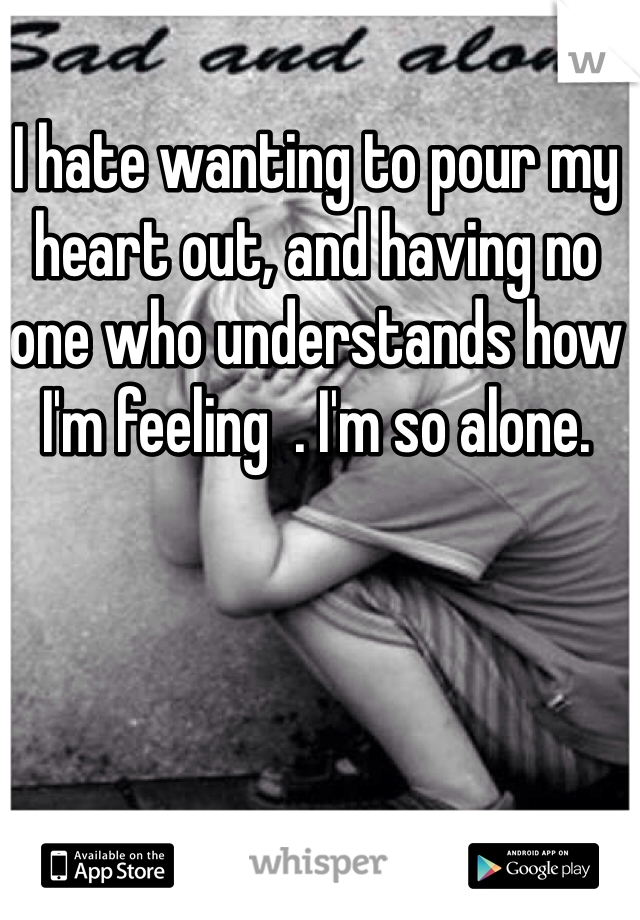 I hate wanting to pour my heart out, and having no one who understands how I'm feeling  . I'm so alone.