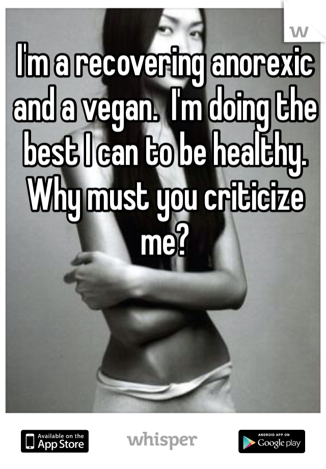 I'm a recovering anorexic and a vegan.  I'm doing the best I can to be healthy. Why must you criticize me? 