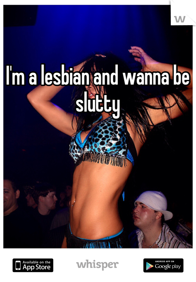 I'm a lesbian and wanna be slutty 