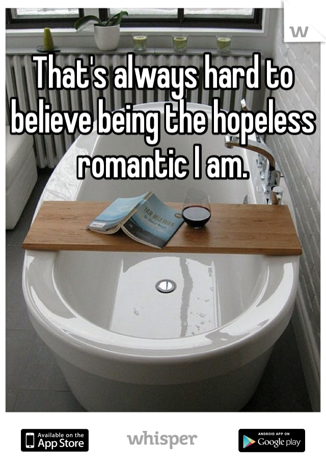 That's always hard to believe being the hopeless romantic I am.