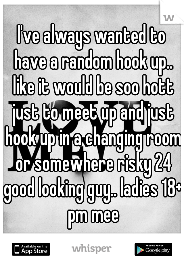 I've always wanted to have a random hook up.. like it would be soo hott just to meet up and just hook up in a changing room or somewhere risky 24 good looking guy.. ladies 18+ pm mee