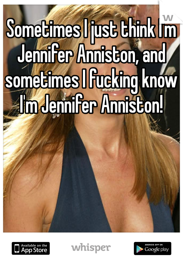 Sometimes I just think I'm Jennifer Anniston, and sometimes I fucking know I'm Jennifer Anniston! 