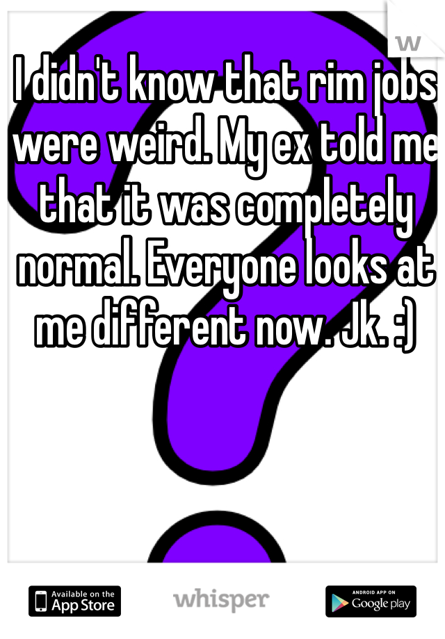 I didn't know that rim jobs were weird. My ex told me that it was completely normal. Everyone looks at me different now. Jk. :)