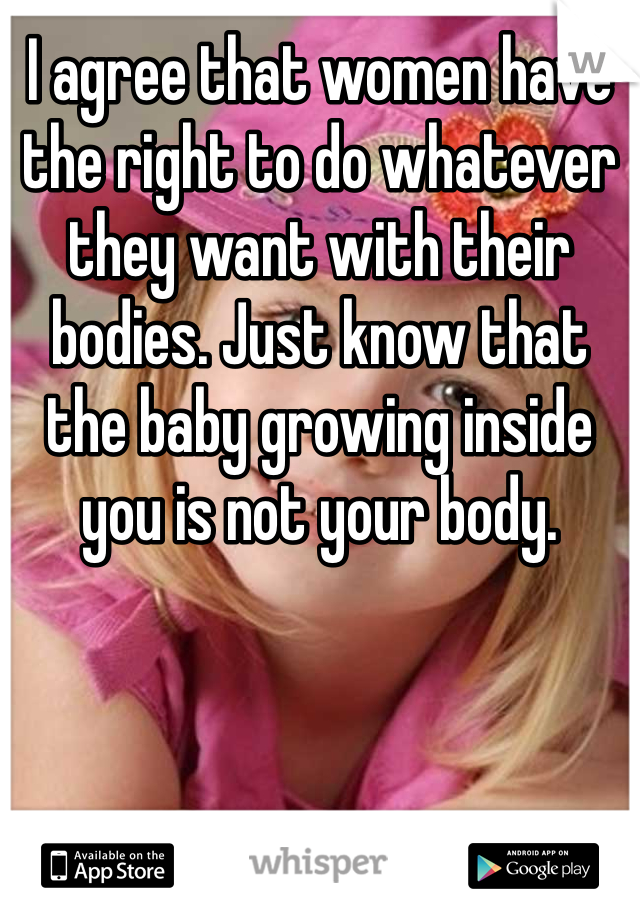 I agree that women have the right to do whatever they want with their bodies. Just know that the baby growing inside you is not your body.