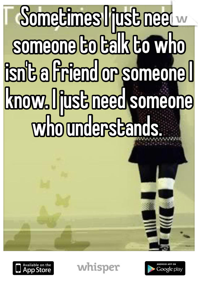 Sometimes I just need someone to talk to who isn't a friend or someone I know. I just need someone who understands. 