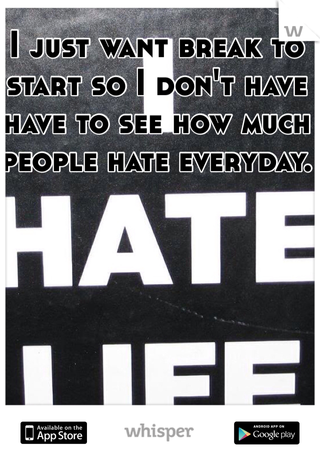 I just want break to start so I don't have have to see how much people hate everyday.