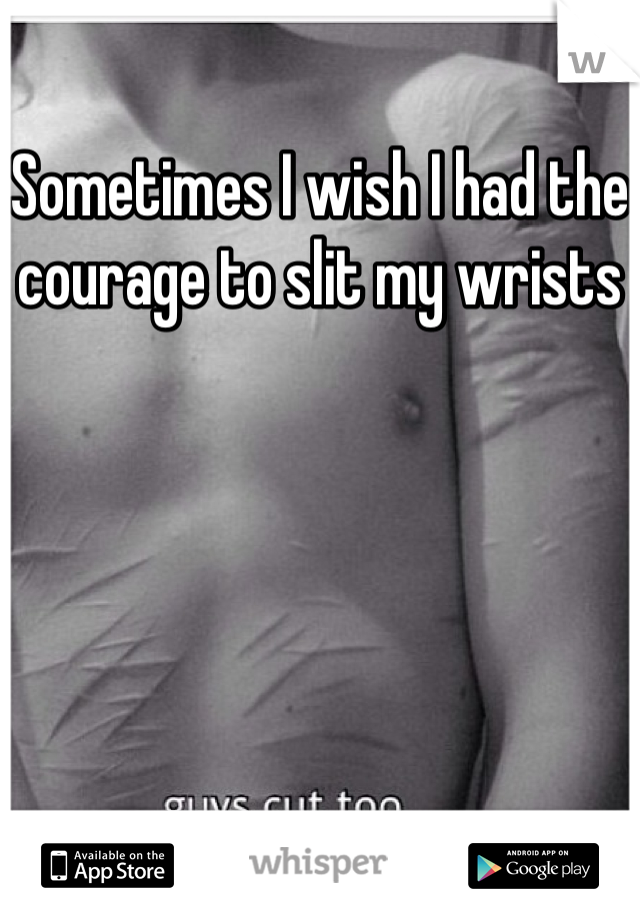 Sometimes I wish I had the courage to slit my wrists