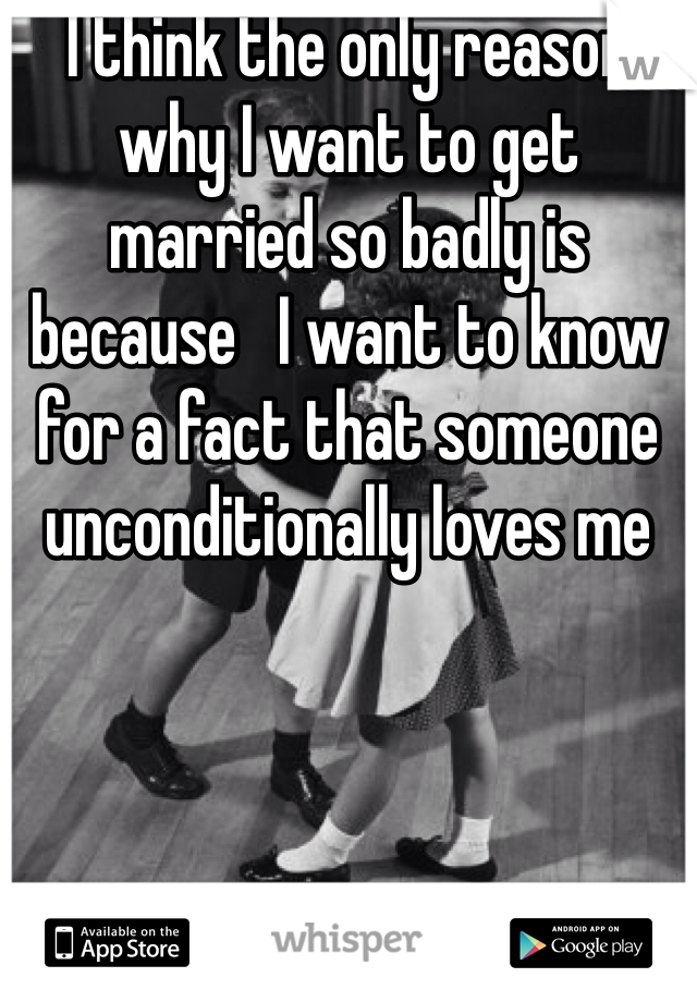 I think the only reason why I want to get married so badly is because   I want to know for a fact that someone unconditionally loves me