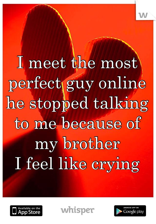 I meet the most perfect guy online he stopped talking to me because of my brother 
I feel like crying 
