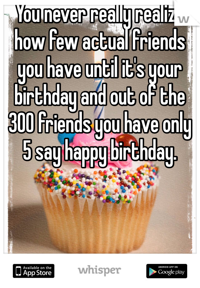 You never really realize how few actual friends you have until it's your birthday and out of the 300 friends you have only 5 say happy birthday. 