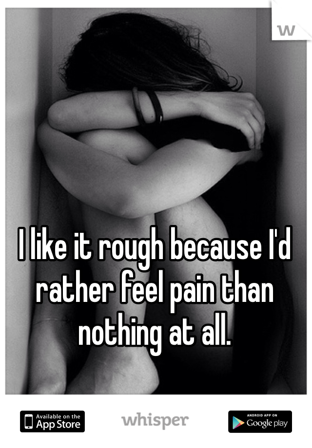 I like it rough because I'd rather feel pain than nothing at all. 