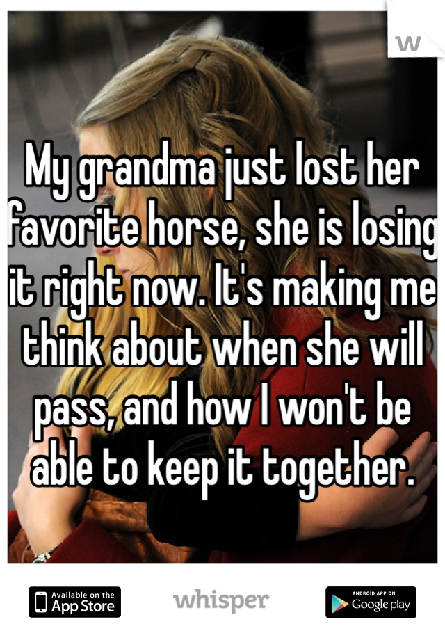 My grandma just lost her favorite horse, she is losing it right now. It's making me think about when she will pass, and how I won't be able to keep it together. 