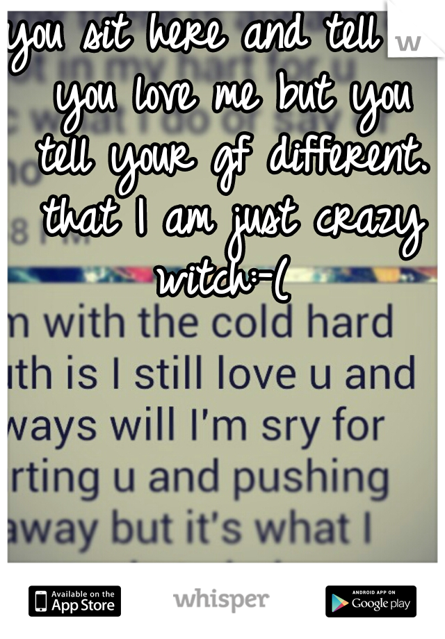 you sit here and tell me you love me but you tell your gf different. that I am just crazy witch:-( 