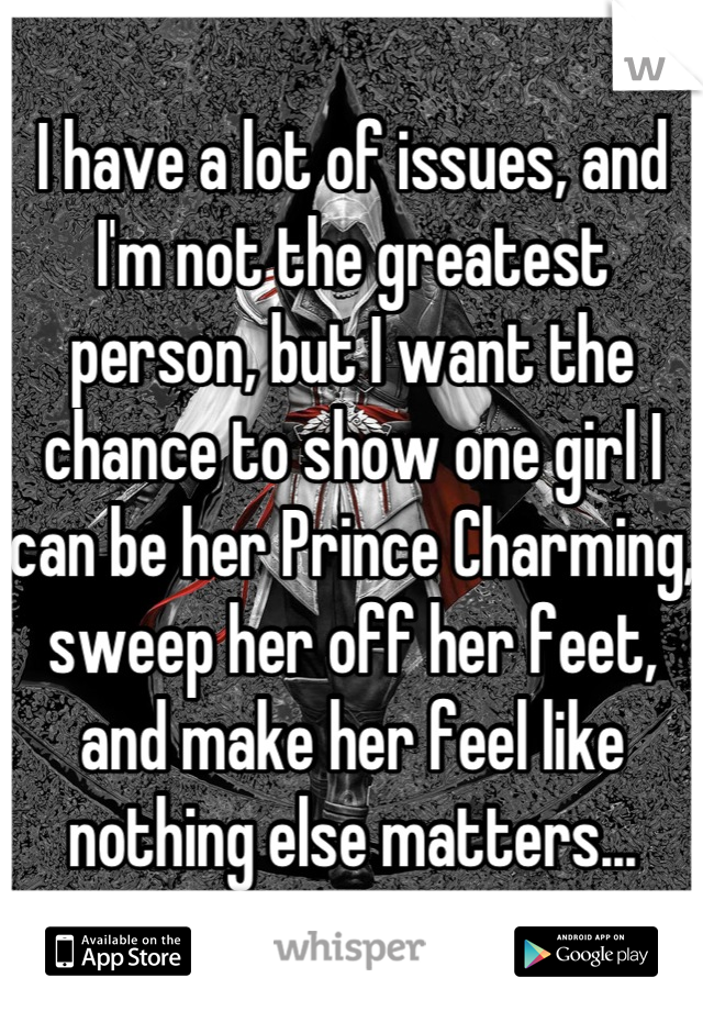 I have a lot of issues, and I'm not the greatest person, but I want the chance to show one girl I can be her Prince Charming, sweep her off her feet, and make her feel like nothing else matters...