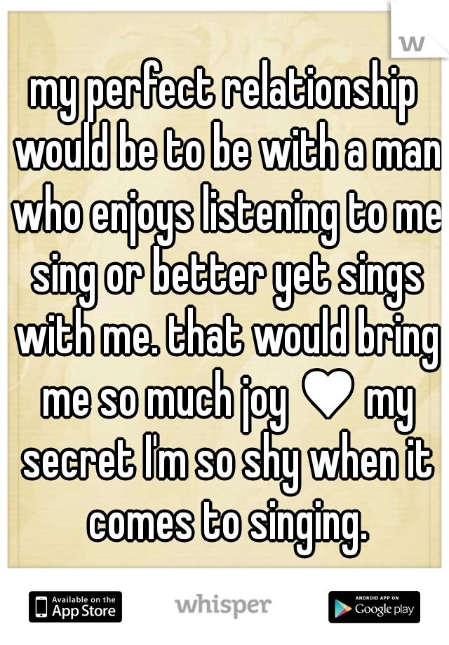 my perfect relationship would be to be with a man who enjoys listening to me sing or better yet sings with me. that would bring me so much joy ♥ my secret I'm so shy when it comes to singing.