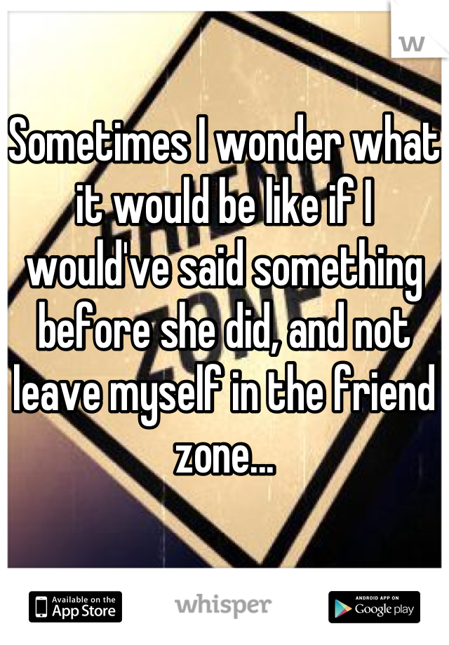 Sometimes I wonder what it would be like if I would've said something before she did, and not leave myself in the friend zone...