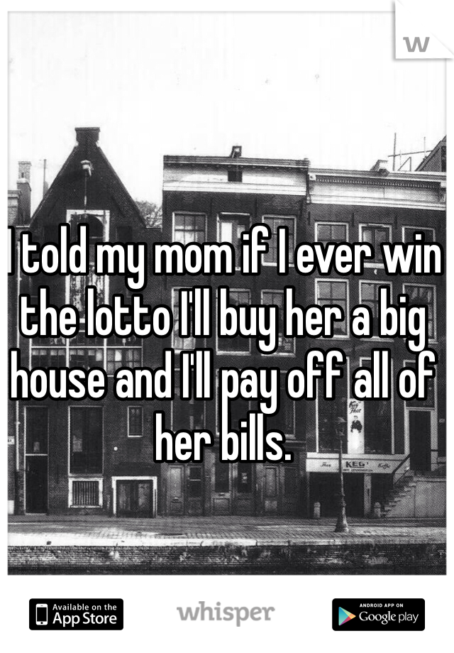 I told my mom if I ever win the lotto I'll buy her a big house and I'll pay off all of her bills.