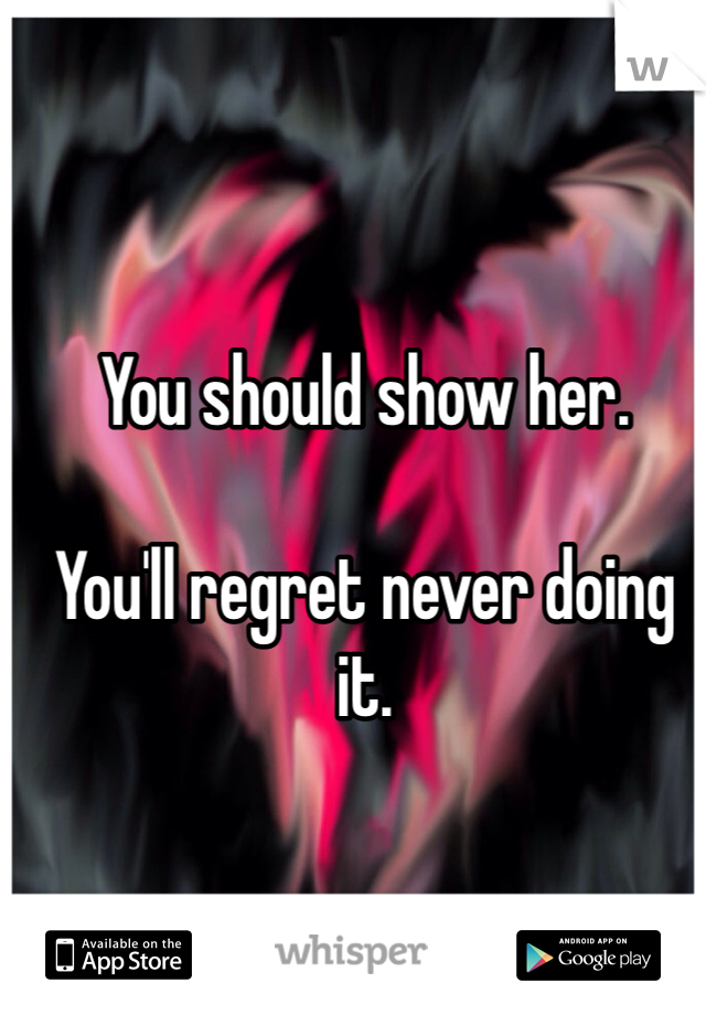 You should show her. 

You'll regret never doing it. 