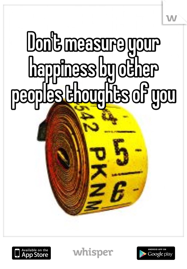 Don't measure your happiness by other peoples thoughts of you