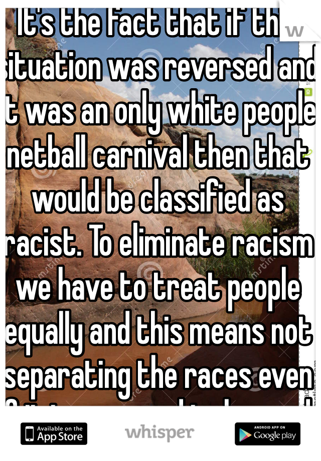 It's the fact that if this situation was reversed and it was an only white people netball carnival then that would be classified as racist. To eliminate racism we have to treat people equally and this means not separating the races even if it is supposed to be good. 