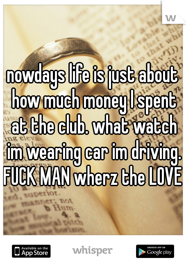 nowdays life is just about how much money I spent at the club. what watch im wearing car im driving. FUCK MAN wherz the LOVE 