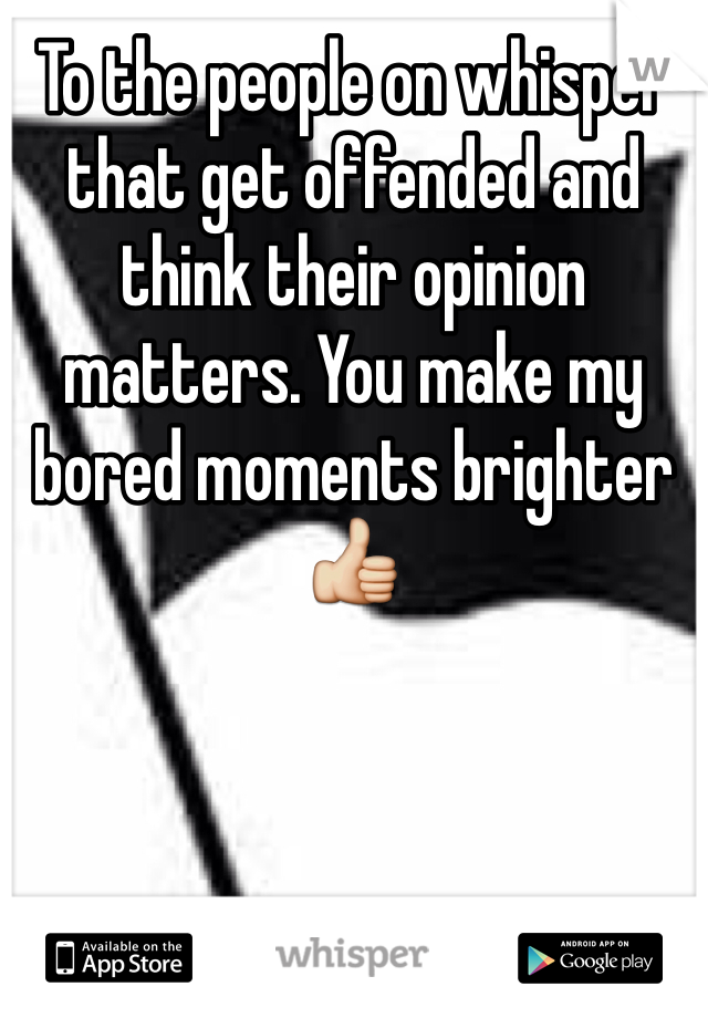 To the people on whisper that get offended and think their opinion matters. You make my bored moments brighter 👍