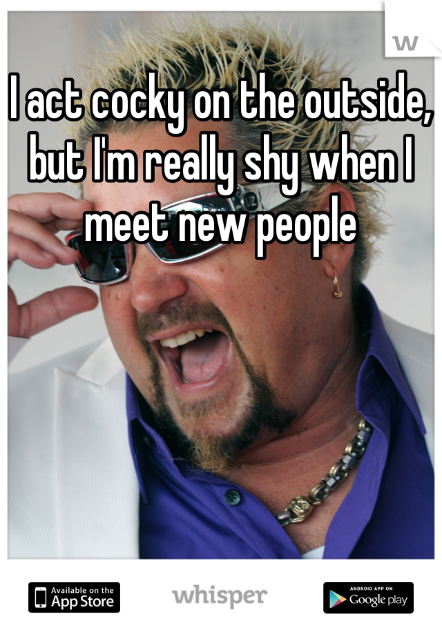 I act cocky on the outside, but I'm really shy when I meet new people