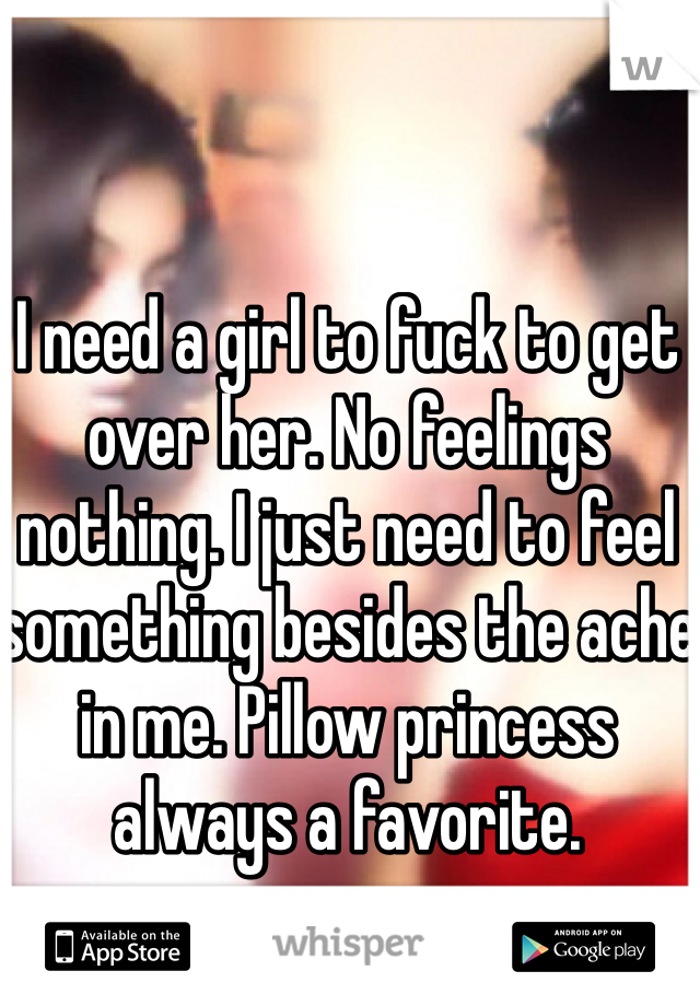 I need a girl to fuck to get over her. No feelings nothing. I just need to feel something besides the ache in me. Pillow princess always a favorite. 