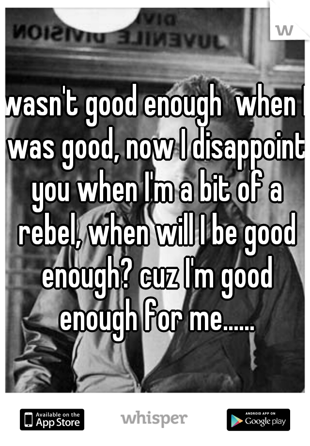 wasn't good enough  when I was good, now I disappoint you when I'm a bit of a rebel, when will I be good enough? cuz I'm good enough for me......