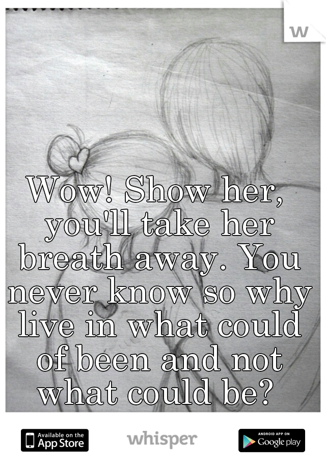 Wow! Show her, you'll take her breath away. You never know so why live in what could of been and not what could be? 