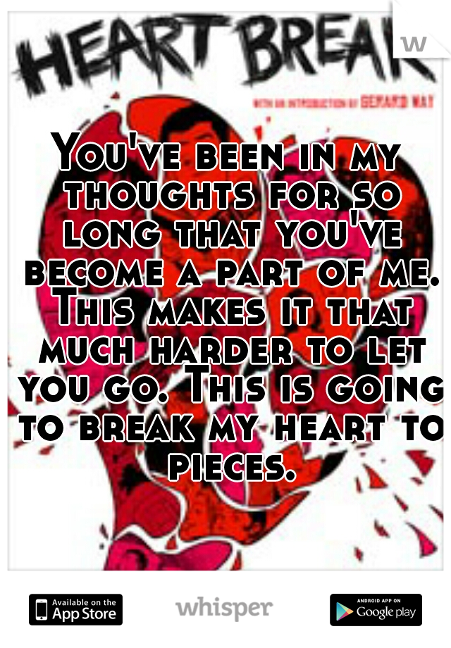 You've been in my thoughts for so long that you've become a part of me. This makes it that much harder to let you go. This is going to break my heart to pieces.